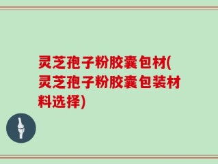 灵芝孢子粉胶囊包材(灵芝孢子粉胶囊包装材料选择)