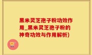 黑米灵芝孢子粉功效作用_黑米灵芝孢子粉的神奇功效与作用解析)