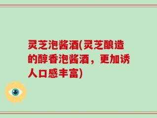 灵芝泡酱酒(灵芝酿造的醇香泡酱酒，更加诱人口感丰富)