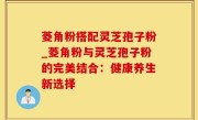 菱角粉搭配灵芝孢子粉_菱角粉与灵芝孢子粉的完美结合：健康养生新选择