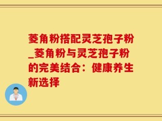 菱角粉搭配灵芝孢子粉_菱角粉与灵芝孢子粉的完美结合：健康养生新选择