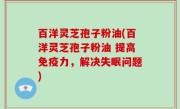 百洋灵芝孢子粉油(百洋灵芝孢子粉油 提高免疫力，解决失眠问题)