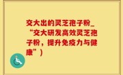交大出的灵芝孢子粉_“交大研发高效灵芝孢子粉，提升免疫力与健康”)