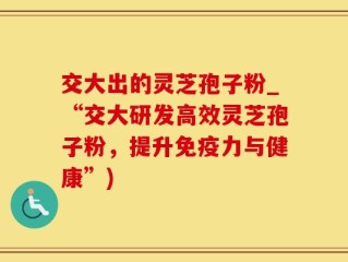 交大出的灵芝孢子粉_“交大研发高效灵芝孢子粉，提升免疫力与健康”)
