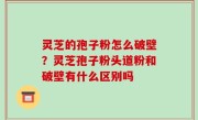 灵芝的孢子粉怎么破壁？灵芝孢子粉头道粉和破壁有什么区别吗