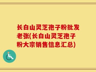 长白山灵芝孢子粉批发老张(长白山灵芝孢子粉大宗销售信息汇总)