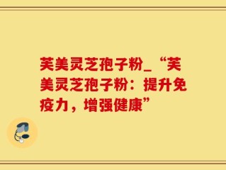 芙美灵芝孢子粉_“芙美灵芝孢子粉：提升免疫力，增强健康”