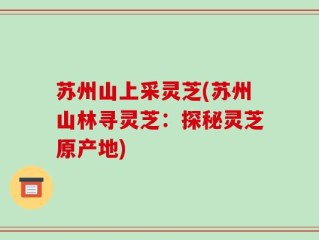 苏州山上采灵芝(苏州山林寻灵芝：探秘灵芝原产地)