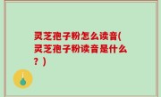 灵芝孢子粉怎么读音(灵芝孢子粉读音是什么？)