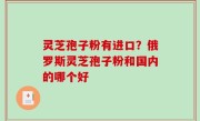 灵芝孢子粉有进口？俄罗斯灵芝孢子粉和国内的哪个好