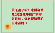 灵芝孢子粉厂家排名第几(灵芝孢子粉厂家排名首位，你必须知道的五家品牌!)