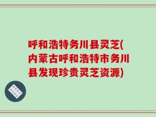 呼和浩特务川县灵芝(内蒙古呼和浩特市务川县发现珍贵灵芝资源)