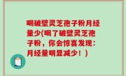 喝破壁灵芝孢子粉月经量少(喝了破壁灵芝孢子粉，你会惊喜发现：月经量明显减少！)