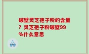 破壁灵芝孢子粉的含量？灵芝孢子粉破壁99%什么意思