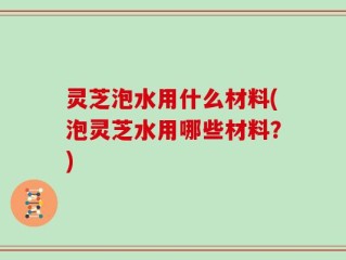灵芝泡水用什么材料(泡灵芝水用哪些材料？)