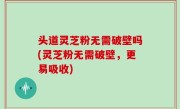 头道灵芝粉无需破壁吗(灵芝粉无需破壁，更易吸收)
