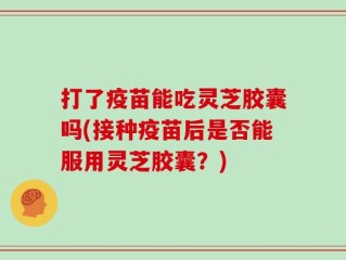 打了疫苗能吃灵芝胶囊吗(接种疫苗后是否能服用灵芝胶囊？)