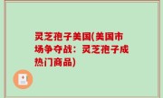 灵芝孢子美国(美国市场争夺战：灵芝孢子成热门商品)