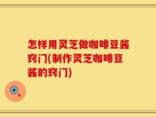 怎样用灵芝做咖啡豆酱窍门(制作灵芝咖啡豆酱的窍门)