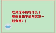 吃灵芝不能吃什么 (哪些食物不能与灵芝一起食用？)