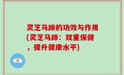 灵芝马蹄的功效与作用(灵芝马蹄：双重保健，提升健康水平)