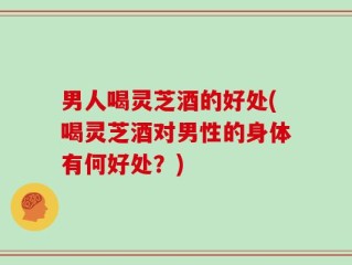 男人喝灵芝酒的好处(喝灵芝酒对男性的身体有何好处？)