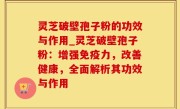 灵芝破壁孢子粉的功效与作用_灵芝破壁孢子粉：增强免疫力，改善健康，全面解析其功效与作用