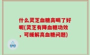 什么灵芝血糖高喝了好呢(灵芝有降血糖功效，可缓解高血糖问题)