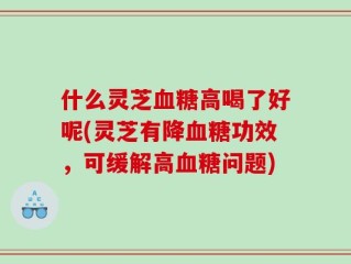 什么灵芝血糖高喝了好呢(灵芝有降血糖功效，可缓解高血糖问题)
