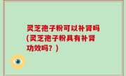 灵芝孢子粉可以补肾吗(灵芝孢子粉具有补肾功效吗？)