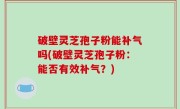 破壁灵芝孢子粉能补气吗(破壁灵芝孢子粉：能否有效补气？)