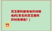灵芝原料都有啥药材做成的(常见的灵芝原料药材有哪些？)