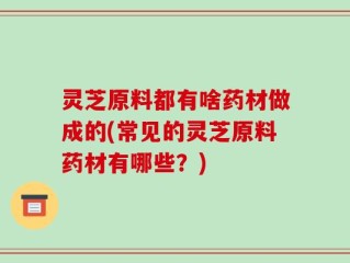 灵芝原料都有啥药材做成的(常见的灵芝原料药材有哪些？)
