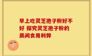 早上吃灵芝孢子粉好不好 探究灵芝孢子粉的晨间食用利弊