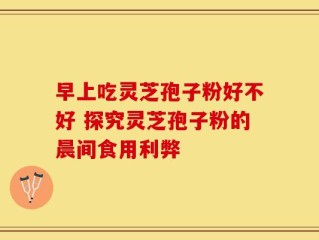 早上吃灵芝孢子粉好不好 探究灵芝孢子粉的晨间食用利弊