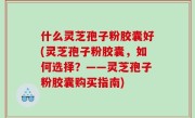 什么灵芝孢子粉胶囊好(灵芝孢子粉胶囊，如何选择？——灵芝孢子粉胶囊购买指南)