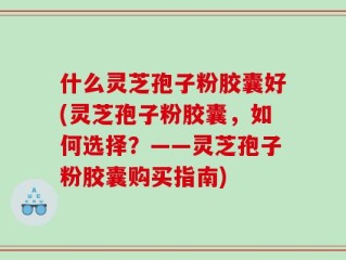 什么灵芝孢子粉胶囊好(灵芝孢子粉胶囊，如何选择？——灵芝孢子粉胶囊购买指南)