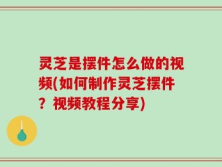 灵芝是摆件怎么做的视频(如何制作灵芝摆件？视频教程分享)