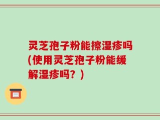 灵芝孢子粉能擦湿疹吗(使用灵芝孢子粉能缓解湿疹吗？)