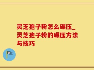 灵芝孢子粉怎么碾压_灵芝孢子粉的碾压方法与技巧