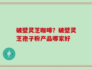 破壁灵芝咖啡？破壁灵芝孢子粉产品哪家好