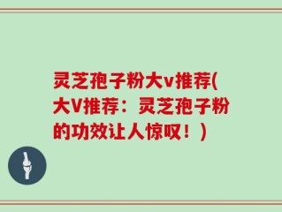 灵芝孢子粉大v推荐(大V推荐：灵芝孢子粉的功效让人惊叹！)