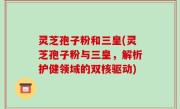 灵芝孢子粉和三皇(灵芝孢子粉与三皇，解析护健领域的双核驱动)