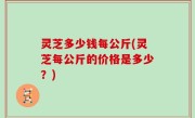 灵芝多少钱每公斤(灵芝每公斤的价格是多少？)