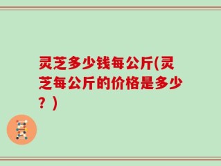 灵芝多少钱每公斤(灵芝每公斤的价格是多少？)