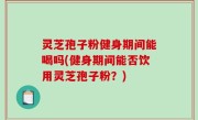 灵芝孢子粉健身期间能喝吗(健身期间能否饮用灵芝孢子粉？)