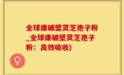 全球康破壁灵芝孢子粉_全球康破壁灵芝孢子粉：高效吸收)