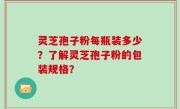 灵芝孢子粉每瓶装多少？了解灵芝孢子粉的包装规格？