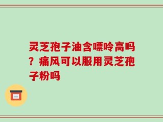 灵芝孢子油含嘌呤高吗？痛风可以服用灵芝孢子粉吗
