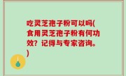 吃灵芝孢子粉可以吗(食用灵芝孢子粉有何功效？记得与专家咨询。)